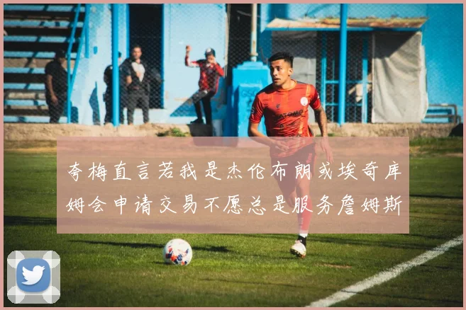 夸梅直言若我是杰伦布朗或埃奇库姆会申请交易不愿总是服务詹姆斯