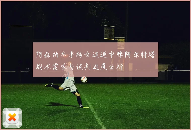 阿森纳冬季转会追逐中锋阿尔特塔战术需求与谈判进展分析