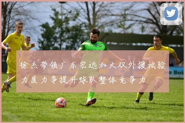 徐杰带领广东宏远加大双外援试验力度力争提升球队整体竞争力