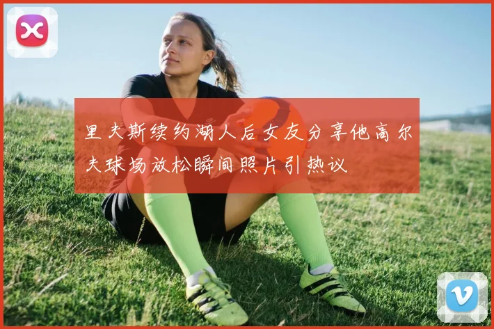 里夫斯续约湖人后女友分享他高尔夫球场放松瞬间照片引热议