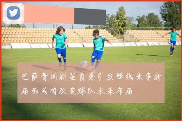 巴萨青训新星首秀引发锋线竞争新局面或将改变球队未来布局