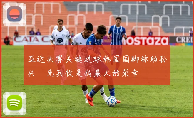 亚运决赛关键进球韩国国脚称助孙兴慜免兵役是我最大的荣幸