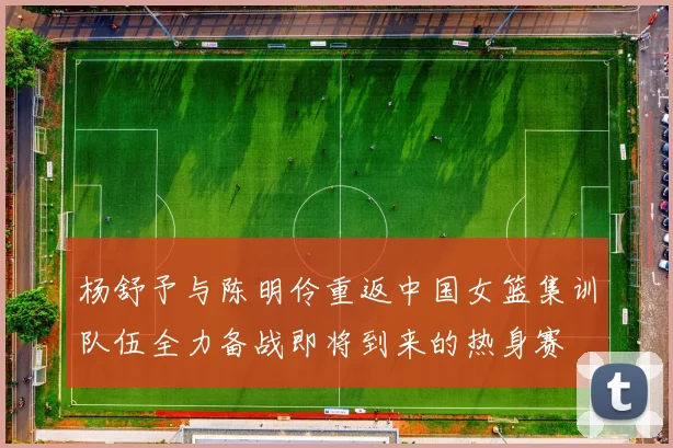 杨舒予与陈明伶重返中国女篮集训队伍全力备战即将到来的热身赛