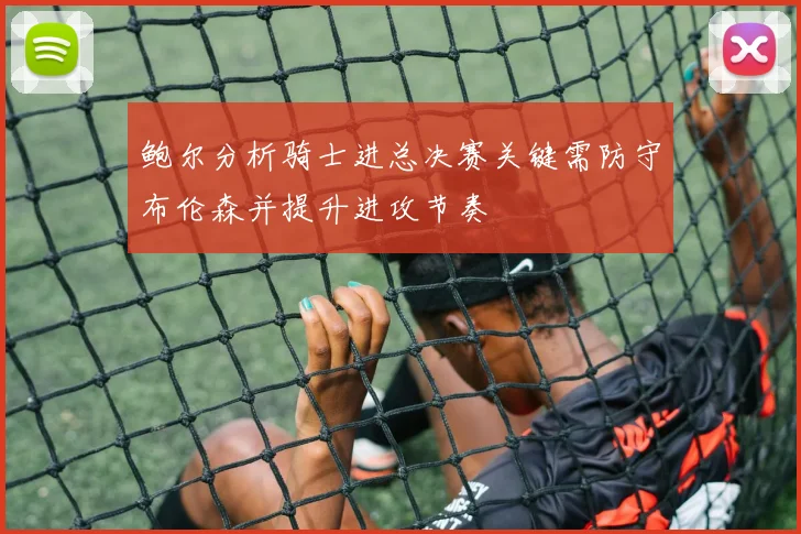 鲍尔分析骑士进总决赛关键需防守布伦森并提升进攻节奏