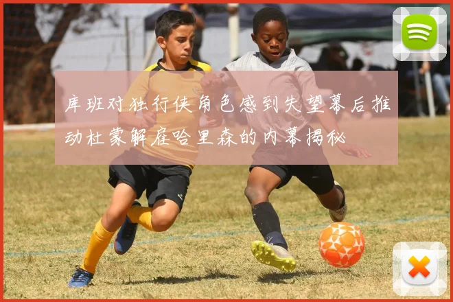 库班对独行侠角色感到失望幕后推动杜蒙解雇哈里森的内幕揭秘
