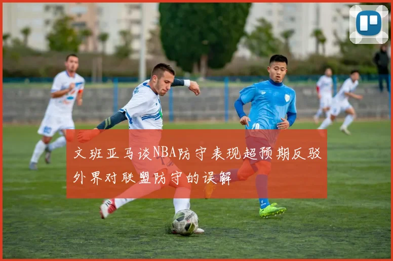 文班亚马谈NBA防守表现超预期反驳外界对联盟防守的误解