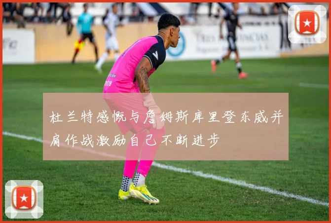 杜兰特感慨与詹姆斯库里登东威并肩作战激励自己不断进步