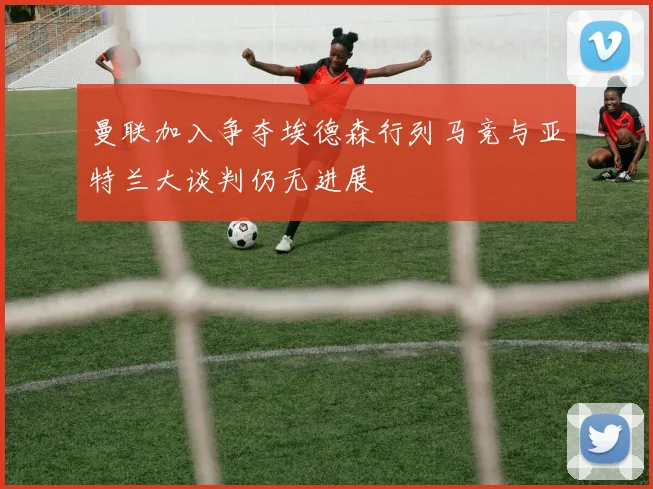 曼联加入争夺埃德森行列马竞与亚特兰大谈判仍无进展