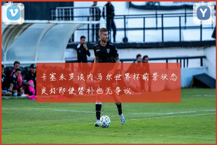 卡塞米罗谈内马尔世界杯前景状态良好即使替补也无争议